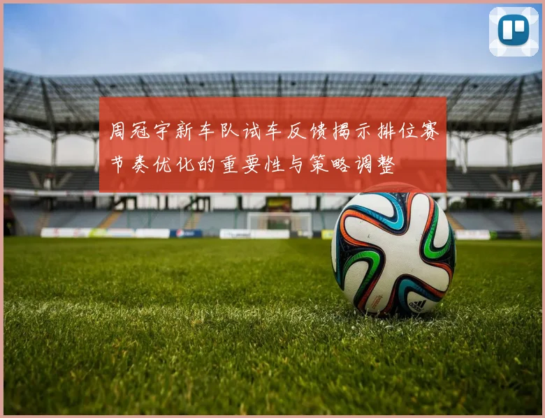 周冠宇新车队试车反馈揭示排位赛节奏优化的重要性与策略调整